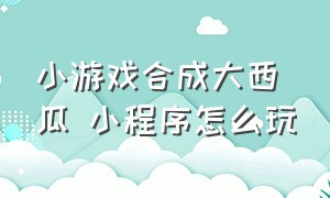 小游戏合成大西瓜 小程序怎么玩