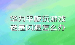 华为平板玩游戏老是闪退怎么办