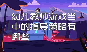 幼儿教师游戏当中的指导策略有哪些