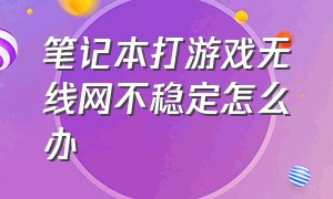 笔记本打游戏无线网不稳定怎么办