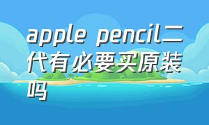 apple pencil二代有必要买原装吗