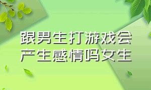 跟男生打游戏会产生感情吗女生