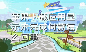 苹果下载应用显示未完成付款怎么回事