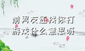 前男友还找你打游戏什么意思呀