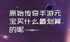 原始传奇手游元宝买什么最划算的呢