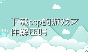 下载psp的游戏文件解压吗