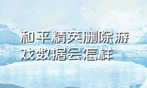 和平精英删除游戏数据会怎样