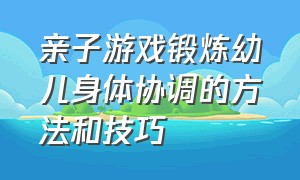 亲子游戏锻炼幼儿身体协调的方法和技巧