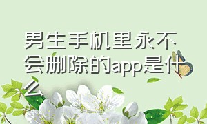 男生手机里永不会删除的app是什么