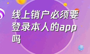 线上销户必须要登录本人的app吗