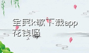 全民k歌下载app花钱吗