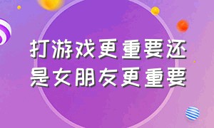 打游戏更重要还是女朋友更重要