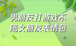 男朋友打游戏不陪女朋友表情包