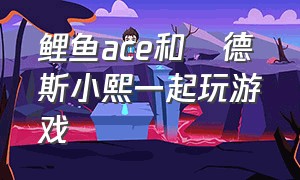 鲤鱼ace和屌德斯小熙一起玩游戏