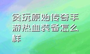 贪玩原始传奇手游热血装备怎么样