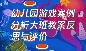 幼儿园游戏案例分析大班教案反思与评价