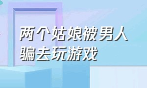 两个姑娘被男人骗去玩游戏