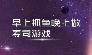 早上抓鱼晚上做寿司游戏