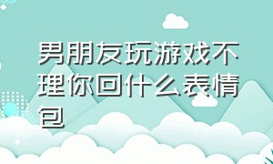 男朋友玩游戏不理你回什么表情包