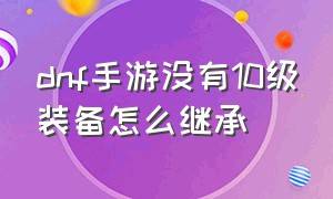 dnf手游没有10级装备怎么继承