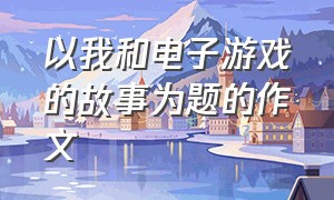 以我和电子游戏的故事为题的作文