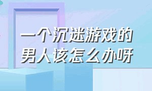 一个沉迷游戏的男人该怎么办呀