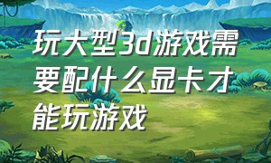 玩大型3d游戏需要配什么显卡才能玩游戏