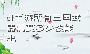 cf手游所有三国武器需要多少钱能出