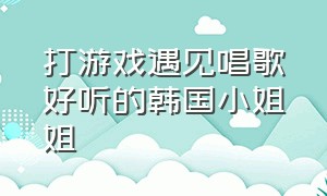 打游戏遇见唱歌好听的韩国小姐姐