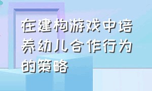 在建构游戏中培养幼儿合作行为的策略