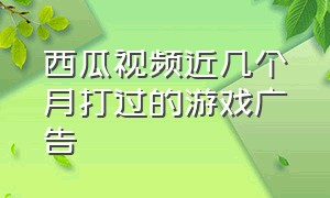 西瓜视频近几个月打过的游戏广告