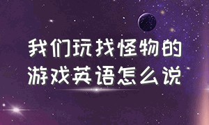 我们玩找怪物的游戏英语怎么说