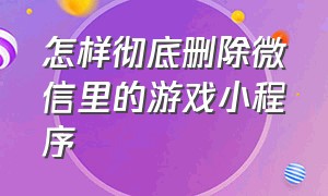 怎样彻底删除微信里的游戏小程序