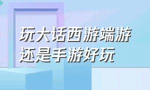 玩大话西游端游还是手游好玩