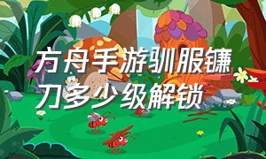 方舟手游驯服镰刀多少级解锁