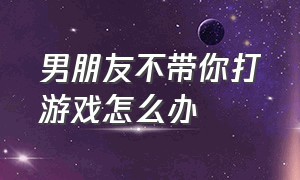 男朋友不带你打游戏怎么办