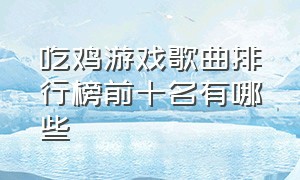 吃鸡游戏歌曲排行榜前十名有哪些