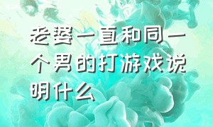 老婆一直和同一个男的打游戏说明什么