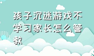 孩子沉迷游戏不学习家长怎么管教