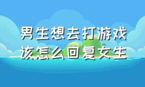 男生想去打游戏该怎么回复女生