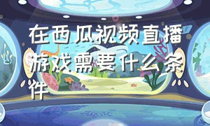 在西瓜视频直播游戏需要什么条件