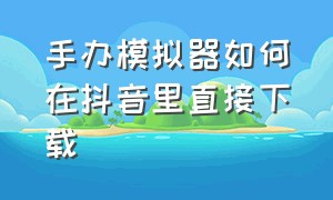 手办模拟器如何在抖音里直接下载