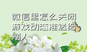 微信里怎么关闭游戏动态推送给别人