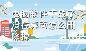 电脑软件下载了没在桌面怎么删除掉