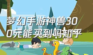 梦幻手游神兽300元能买到吗知乎