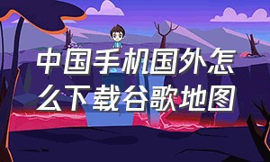 中国手机国外怎么下载谷歌地图