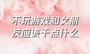 不玩游戏和女朋友应该干点什么