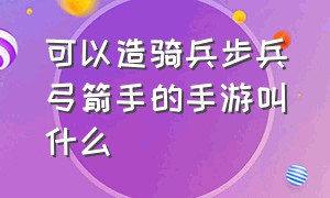 可以造骑兵步兵弓箭手的手游叫什么