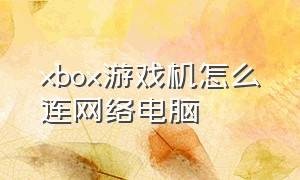 xbox游戏机怎么连网络电脑