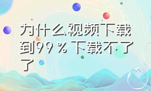 为什么视频下载到99%下载不了了